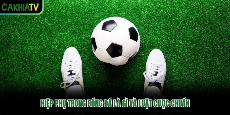 Hiệp Phụ Trong Bóng Đá Là Gì Và Luật Cược Chuẩn